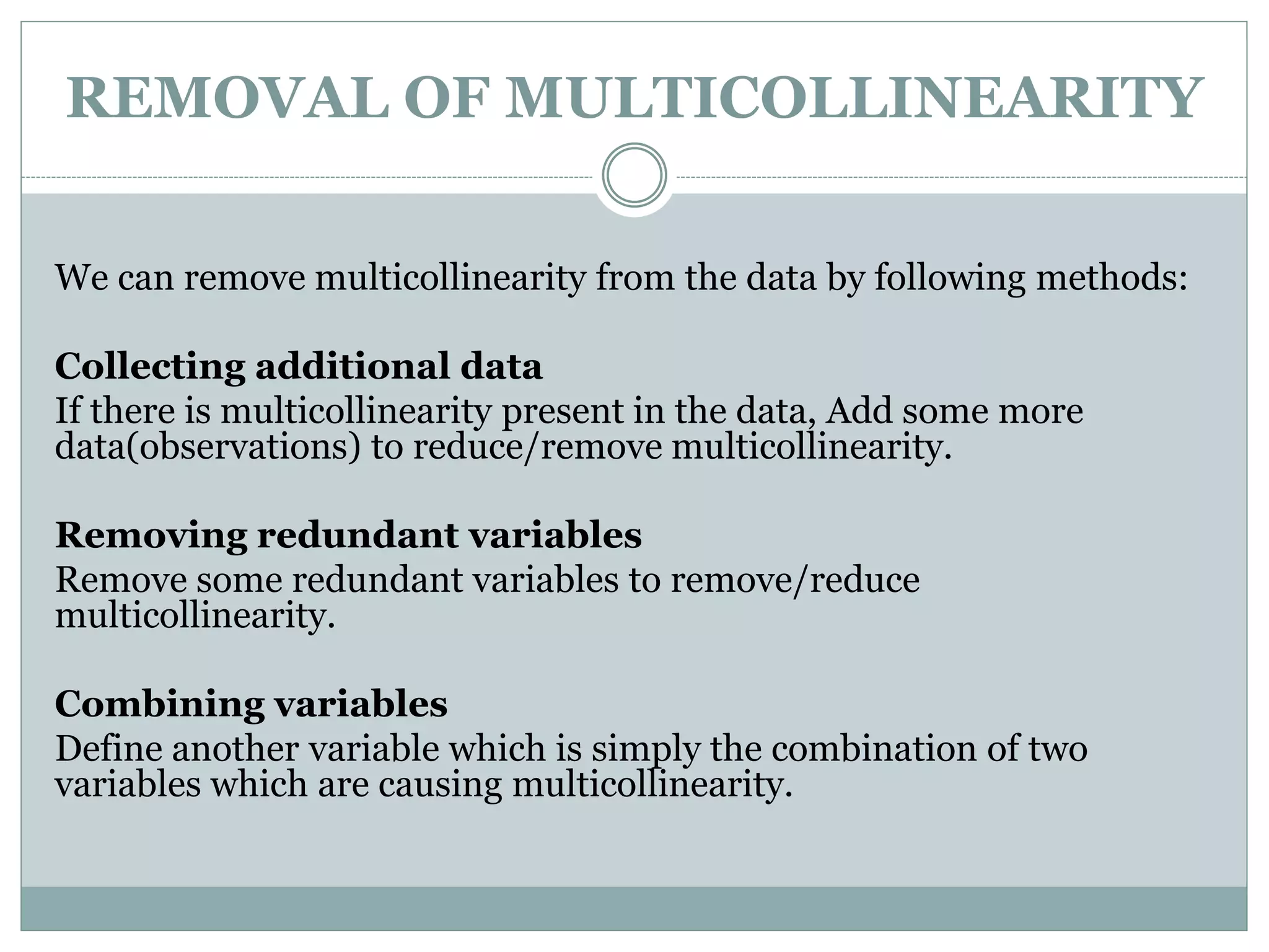 REMOVAL OF MULTICOLLINEARITY
We can remove multicollinearity from the data by following methods:
Collecting additional data
If there is multicollinearity present in the data, Add some more
data(observations) to reduce/remove multicollinearity.
Removing redundant variables
Remove some redundant variables to remove/reduce
multicollinearity.
Combining variables
Define another variable which is simply the combination of two
variables which are causing multicollinearity.
 