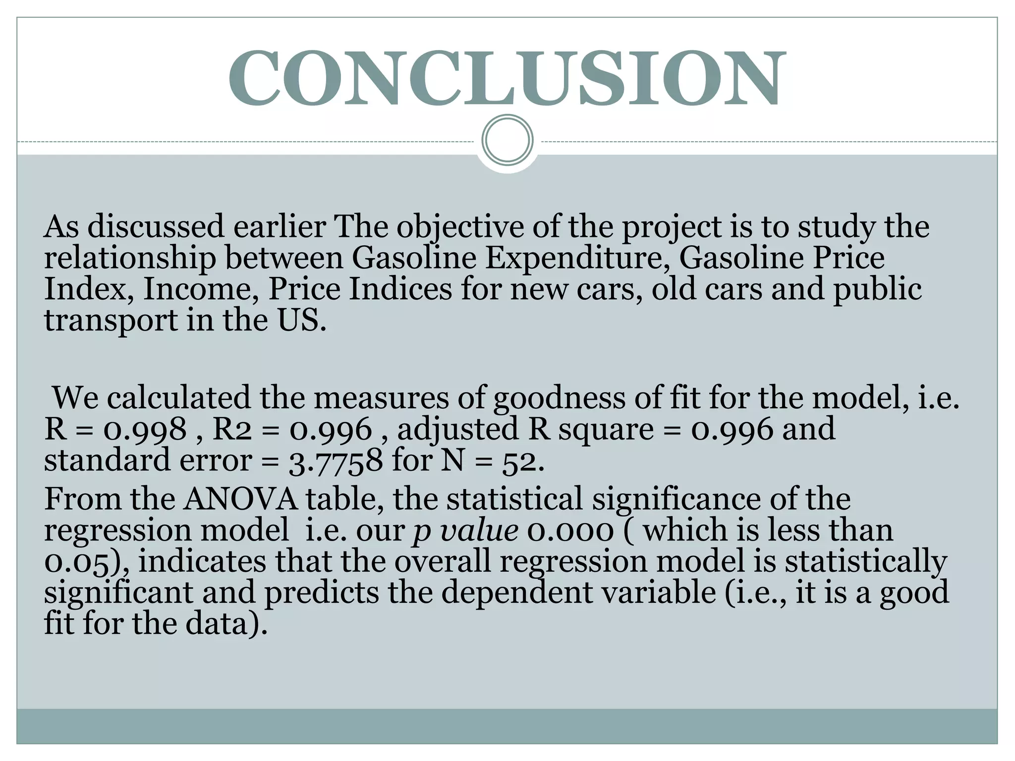 CONCLUSION
As discussed earlier The objective of the project is to study the
relationship between Gasoline Expenditure, Gasoline Price
Index, Income, Price Indices for new cars, old cars and public
transport in the US.
We calculated the measures of goodness of fit for the model, i.e.
R = 0.998 , R2 = 0.996 , adjusted R square = 0.996 and
standard error = 3.7758 for N = 52.
From the ANOVA table, the statistical significance of the
regression model i.e. our p value 0.000 ( which is less than
0.05), indicates that the overall regression model is statistically
significant and predicts the dependent variable (i.e., it is a good
fit for the data).
 
