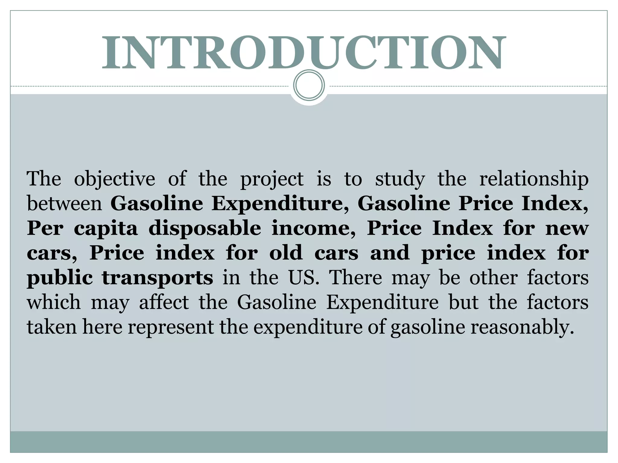 INTRODUCTION
The objective of the project is to study the relationship
between Gasoline Expenditure, Gasoline Price Index,
Per capita disposable income, Price Index for new
cars, Price index for old cars and price index for
public transports in the US. There may be other factors
which may affect the Gasoline Expenditure but the factors
taken here represent the expenditure of gasoline reasonably.
 