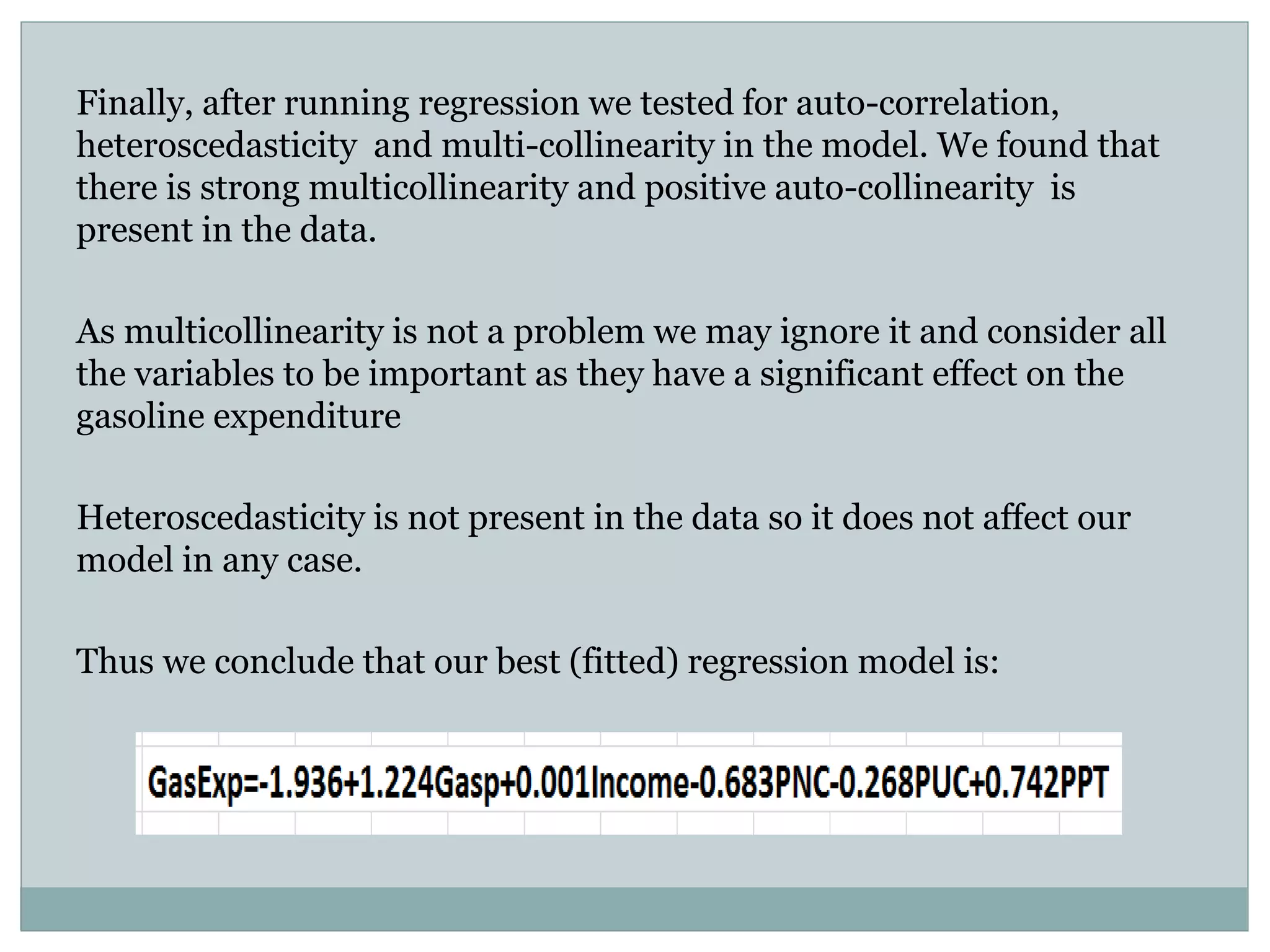 Finally, after running regression we tested for auto-correlation,
heteroscedasticity and multi-collinearity in the model. We found that
there is strong multicollinearity and positive auto-collinearity is
present in the data.
As multicollinearity is not a problem we may ignore it and consider all
the variables to be important as they have a significant effect on the
gasoline expenditure
Heteroscedasticity is not present in the data so it does not affect our
model in any case.
Thus we conclude that our best (fitted) regression model is:
 
