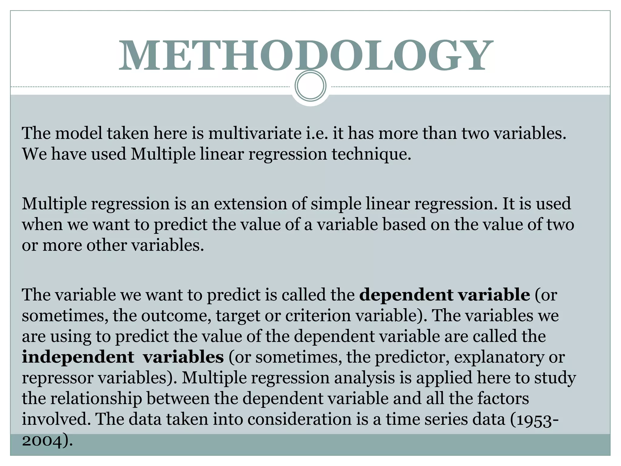 METHODOLOGY
The model taken here is multivariate i.e. it has more than two variables.
We have used Multiple linear regression technique.
Multiple regression is an extension of simple linear regression. It is used
when we want to predict the value of a variable based on the value of two
or more other variables.
The variable we want to predict is called the dependent variable (or
sometimes, the outcome, target or criterion variable). The variables we
are using to predict the value of the dependent variable are called the
independent variables (or sometimes, the predictor, explanatory or
repressor variables). Multiple regression analysis is applied here to study
the relationship between the dependent variable and all the factors
involved. The data taken into consideration is a time series data (1953-
2004).
 