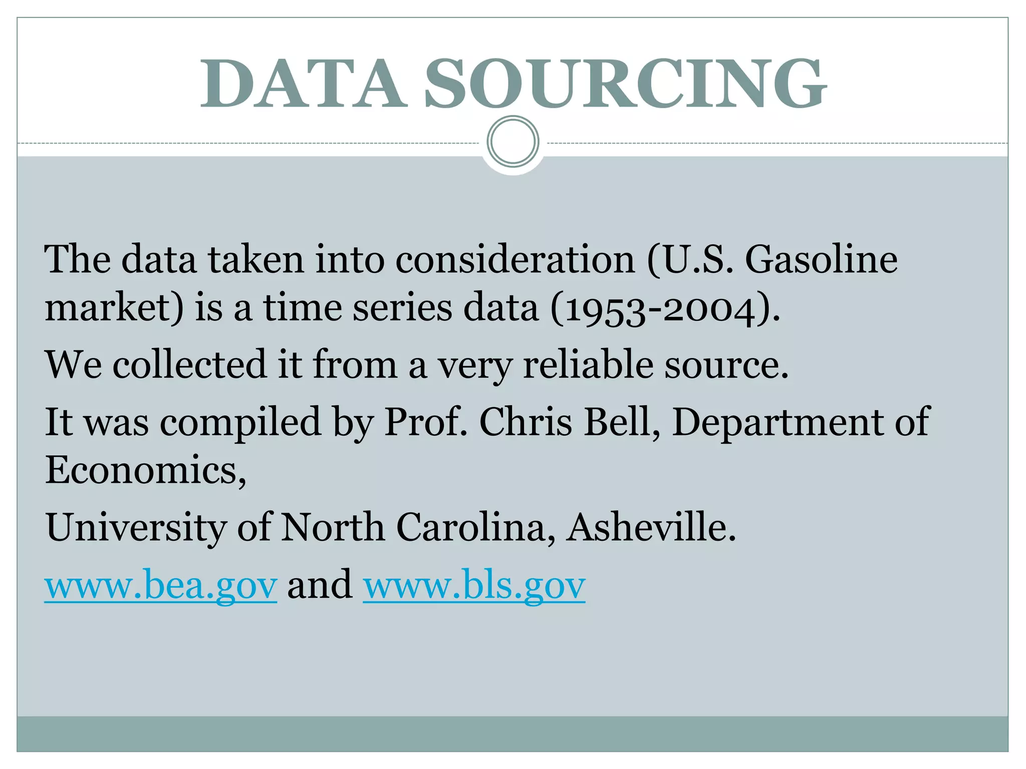 DATA SOURCING
The data taken into consideration (U.S. Gasoline
market) is a time series data (1953-2004).
We collected it from a very reliable source.
It was compiled by Prof. Chris Bell, Department of
Economics,
University of North Carolina, Asheville.
www.bea.gov and www.bls.gov
 