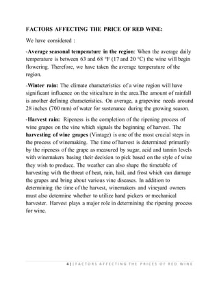 4 | | F A C T O R S A F F E C T I N G T H E P R I C E S O F R E D W I N E
FACTORS AFFECTING THE PRICE OF RED WINE:
We have considered :
-Average seasonal temperature in the region: When the average daily
temperature is between 63 and 68 °F (17 and 20 °C) the wine will begin
flowering. Therefore, we have taken the average temperature of the
region.
-Winter rain: The climate characteristics of a wine region will have
significant influence on the viticulture in the area.The amount of rainfall
is another defining characteristics. On average, a grapevine needs around
28 inches (700 mm) of water for sustenance during the growing season.
-Harvest rain: Ripeness is the completion of the ripening process of
wine grapes on the vine which signals the beginning of harvest. The
harvesting of wine grapes (Vintage) is one of the most crucial steps in
the process of winemaking. The time of harvest is determined primarily
by the ripeness of the grape as measured by sugar, acid and tannin levels
with winemakers basing their decision to pick based on the style of wine
they wish to produce. The weather can also shape the timetable of
harvesting with the threat of heat, rain, hail, and frost which can damage
the grapes and bring about various vine diseases. In addition to
determining the time of the harvest, winemakers and vineyard owners
must also determine whether to utilize hand pickers or mechanical
harvester. Harvest plays a major role in determining the ripening process
for wine.
 