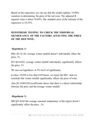 8 | | F A C T O R S A F F E C T I N G T H E P R I C E S O F R E D W I N E
Based on the regression ,we can say that the model explains 74.00%
variation in determining the price of the red wine. The adjusted R
squared value is about 70.69%. The standard error of the estimate of the
regression is 34.35% .
HYPOTHESIS TESTING TO CHECK THE INDIVIDUAL
SIGNIFICANCE OF THE FACTORS AFFECTING THE PRICE
OF THE RED WINE:
-Hypothesis 1:
H01: β1=0; X1: average winter rainfall doesn’t individually affect the
price, Yi.
H11:β1≠0;X1: average winter rainfall individually significantly affects
the price, Yi.
We test our hypothesis at 5% level of significance.
p-value =0.036 is less than 0.05 hence, we reject the H01. And we
conclude that winter rainfall significantly affects the price of wine.
Also β1=0.001282 (coefficient) shows that there is a direct relationship
between the price and the average winter rainfall.
-Hypothesis 2:
H02:β2=0;X2:the average seasonal temperature of the region doesn’t
significantly affect the price , Yi.
 