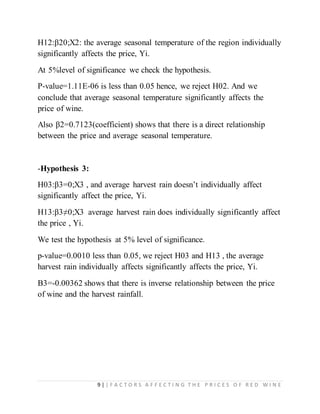 9 | | F A C T O R S A F F E C T I N G T H E P R I C E S O F R E D W I N E
H12:β20;X2: the average seasonal temperature of the region individually
significantly affects the price, Yi.
At 5%level of significance we check the hypothesis.
P-value=1.11E-06 is less than 0.05 hence, we reject H02. And we
conclude that average seasonal temperature significantly affects the
price of wine.
Also β2=0.7123(coefficient) shows that there is a direct relationship
between the price and average seasonal temperature.
-Hypothesis 3:
H03:β3=0;X3 , and average harvest rain doesn’t individually affect
significantly affect the price, Yi.
H13:β3≠0;X3 average harvest rain does individually significantly affect
the price , Yi.
We test the hypothesis at 5% level of significance.
p-value=0.0010 less than 0.05, we reject H03 and H13 , the average
harvest rain individually affects significantly affects the price, Yi.
Β3=-0.00362 shows that there is inverse relationship between the price
of wine and the harvest rainfall.
 