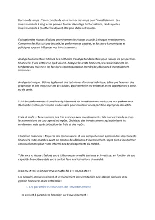 Horizon de temps : Tenez compte de votre horizon de temps pour l'investissement. Les
investissements à long terme peuvent tolérer davantage de fluctuations, tandis que les
investissements à court terme doivent être plus stables et liquides.
Évaluation des risques : Évaluez attentivement les risques associés à chaque investissement.
Comprenez les fluctuations des prix, les performances passées, les facteurs économiques et
politiques pouvant influencer vos investissements.
Analyse fondamentale : Utilisez des méthodes d'analyse fondamentale pour évaluer les perspectives
financières d'une entreprise ou d'un actif. Analysez les états financiers, les ratios financiers, les
tendances du marché et les facteurs économiques pour prendre des décisions d'investissement
informées.
Analyse technique : Utilisez également des techniques d'analyse technique, telles que l'examen des
graphiques et des indicateurs de prix passés, pour identifier les tendances et les opportunités d'achat
ou de vente.
Suivi des performances : Surveillez régulièrement vos investissements et évaluez leur performance.
Rééquilibrez votre portefeuille si nécessaire pour maintenir une répartition appropriée des actifs.
Frais et impôts : Tenez compte des frais associés à vos investissements, tels que les frais de gestion,
les commissions de courtage et les impôts. Choisissez des investissements qui optimisent les
rendements nets après déduction des frais et des impôts.
Éducation financière : Acquérez des connaissances et une compréhension approfondies des concepts
financiers et des marchés avant de prendre des décisions d'investissement. Soyez prêt à vous former
continuellement pour rester informé des développements du marché.
Tolérance au risque : Évaluez votre tolérance personnelle au risque et investissez en fonction de vos
capacités financières et de votre confort face aux fluctuations du marché.
III LIENS ENTRE DECISIN D’INVESTISSEMENT ET FINANCEMENT
Les décisions d’investissement et le financement sont étroitement liées dans le domaine de la
gestion financières d’une entreprise :
I. Les paramètres financiers de l’investissement
Ils existent 4 paramètres financiers sur l’investissement :
 