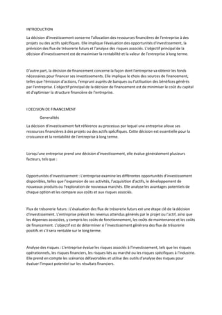 INTRODUCTION
La décision d'investissement concerne l'allocation des ressources financières de l'entreprise à des
projets ou des actifs spécifiques. Elle implique l'évaluation des opportunités d'investissement, la
prévision des flux de trésorerie futurs et l'analyse des risques associés. L'objectif principal de la
décision d'investissement est de maximiser la rentabilité et la valeur de l'entreprise à long terme.
D'autre part, la décision de financement concerne la façon dont l'entreprise va obtenir les fonds
nécessaires pour financer ses investissements. Elle implique le choix des sources de financement,
telles que l'émission d'actions, l'emprunt auprès de banques ou l'utilisation des bénéfices générés
par l'entreprise. L'objectif principal de la décision de financement est de minimiser le coût du capital
et d'optimiser la structure financière de l'entreprise.
I DECISION DE FINANCEMENT
Generalités
La décision d'investissement fait référence au processus par lequel une entreprise alloue ses
ressources financières à des projets ou des actifs spécifiques. Cette décision est essentielle pour la
croissance et la rentabilité de l'entreprise à long terme.
Lorsqu'une entreprise prend une décision d'investissement, elle évalue généralement plusieurs
facteurs, tels que :
Opportunités d'investissement : L'entreprise examine les différentes opportunités d'investissement
disponibles, telles que l'expansion de ses activités, l'acquisition d'actifs, le développement de
nouveaux produits ou l'exploration de nouveaux marchés. Elle analyse les avantages potentiels de
chaque option et les compare aux coûts et aux risques associés.
Flux de trésorerie futurs : L'évaluation des flux de trésorerie futurs est une étape clé de la décision
d'investissement. L'entreprise prévoit les revenus attendus générés par le projet ou l'actif, ainsi que
les dépenses associées, y compris les coûts de fonctionnement, les coûts de maintenance et les coûts
de financement. L'objectif est de déterminer si l'investissement générera des flux de trésorerie
positifs et s'il sera rentable sur le long terme.
Analyse des risques : L'entreprise évalue les risques associés à l'investissement, tels que les risques
opérationnels, les risques financiers, les risques liés au marché ou les risques spécifiques à l'industrie.
Elle prend en compte les scénarios défavorables et utilise des outils d'analyse des risques pour
évaluer l'impact potentiel sur les résultats financiers.
 