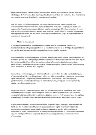 Objectifs stratégiques : Les décisions d'investissement doivent être cohérentes avec les objectifs
stratégiques de l'entreprise. Cela signifie qu'elles doivent contribuer à la réalisation de la vision à long
terme de l'entreprise et être alignées avec sa stratégie globale.
Une fois toutes ces informations prises en compte, l'entreprise peut prendre une décision
d'investissement informée. Cela peut impliquer de donner le feu vert à un projet, de rejeter une
opportunité d'investissement ou de réévaluer les alternatives disponibles. Il est important de noter
que les décisions d'investissement peuvent avoir un impact significatif sur la structure financière de
l'entreprise et nécessiter des ressources financières supplémentaires, ce qui les lie étroitement aux
décisions de financement.
Modes de financement
Il existe plusieurs modes de financement pour une décision de financement. Les choix de
financement d'une entreprise dépendent de sa situation financière, de sa stratégie et des conditions
du marché. Voici quelques-uns des modes de financement les plus courants :
Autofinancement : L'autofinancement, également appelé financement interne, consiste à utiliser les
bénéfices générés par l'entreprise pour financer ses activités et ses investissements. Cela peut inclure
la rétention des bénéfices et leur réinvestissement dans l'entreprise. L'autofinancement est
généralement considéré comme une source de financement moins coûteuse, car il n'implique pas de
coûts d'intérêt ou de dilution de la propriété.
Emprunt : Les entreprises peuvent obtenir des fonds en contractant des prêts auprès de banques,
d'institutions financières ou d'investisseurs privés. Les prêts peuvent être à court terme (comme des
lignes de crédit) ou à long terme (comme des emprunts obligataires). L'emprunt implique
généralement le paiement d'intérêts sur le montant emprunté, ainsi que le remboursement du
capital à une échéance convenue.
Émission d'actions : Une entreprise peut lever des fonds en émettant de nouvelles actions sur le
marché financier. Cela peut être réalisé par le biais d'une introduction en bourse (IPO) ou d'une
émission d'actions supplémentaires. L'émission d'actions permet à l'entreprise de lever des capitaux,
mais elle peut également diluer la propriété existante si de nouveaux actionnaires entrent en jeu.
Capital-investissement : Le capital-investissement, ou private equity, implique l'investissement de
fonds par des investisseurs institutionnels ou des sociétés de capital-investissement dans des
entreprises non cotées en bourse. Ces investissements peuvent prendre la forme d'actions
ordinaires, de dettes subordonnées ou de participations préférentielles. Le capital-investissement est
souvent utilisé pour financer des projets d'expansion, des acquisitions ou des restructurations
d'entreprises.
 