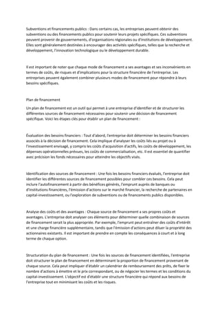 Subventions et financements publics : Dans certains cas, les entreprises peuvent obtenir des
subventions ou des financements publics pour soutenir leurs projets spécifiques. Ces subventions
peuvent provenir de gouvernements, d'organisations régionales ou d'institutions de développement.
Elles sont généralement destinées à encourager des activités spécifiques, telles que la recherche et
développement, l'innovation technologique ou le développement durable.
Il est important de noter que chaque mode de financement a ses avantages et ses inconvénients en
termes de coûts, de risques et d'implications pour la structure financière de l'entreprise. Les
entreprises peuvent également combiner plusieurs modes de financement pour répondre à leurs
besoins spécifiques.
Plan de financement
Un plan de financement est un outil qui permet à une entreprise d'identifier et de structurer les
différentes sources de financement nécessaires pour soutenir une décision de financement
spécifique. Voici les étapes clés pour établir un plan de financement :
Évaluation des besoins financiers : Tout d'abord, l'entreprise doit déterminer les besoins financiers
associés à la décision de financement. Cela implique d'analyser les coûts liés au projet ou à
l'investissement envisagé, y compris les coûts d'acquisition d'actifs, les coûts de développement, les
dépenses opérationnelles prévues, les coûts de commercialisation, etc. Il est essentiel de quantifier
avec précision les fonds nécessaires pour atteindre les objectifs visés.
Identification des sources de financement : Une fois les besoins financiers évalués, l'entreprise doit
identifier les différentes sources de financement possibles pour combler ces besoins. Cela peut
inclure l'autofinancement à partir des bénéfices générés, l'emprunt auprès de banques ou
d'institutions financières, l'émission d'actions sur le marché financier, la recherche de partenaires en
capital-investissement, ou l'exploration de subventions ou de financements publics disponibles.
Analyse des coûts et des avantages : Chaque source de financement a ses propres coûts et
avantages. L'entreprise doit analyser ces éléments pour déterminer quelle combinaison de sources
de financement serait la plus appropriée. Par exemple, l'emprunt peut entraîner des coûts d'intérêt
et une charge financière supplémentaire, tandis que l'émission d'actions peut diluer la propriété des
actionnaires existants. Il est important de prendre en compte les conséquences à court et à long
terme de chaque option.
Structuration du plan de financement : Une fois les sources de financement identifiées, l'entreprise
doit structurer le plan de financement en déterminant la proportion de financement provenant de
chaque source. Cela peut impliquer d'établir un calendrier de remboursement des prêts, de fixer le
nombre d'actions à émettre et le prix correspondant, ou de négocier les termes et les conditions du
capital-investissement. L'objectif est d'établir une structure financière qui répond aux besoins de
l'entreprise tout en minimisant les coûts et les risques.
 