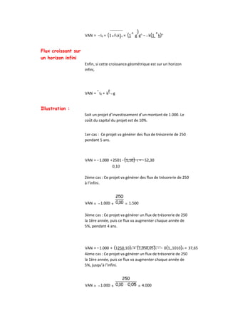 VAN = −I0 + (1+F1k)n × (1
+
g
)
gn
−−k(1
+
k)n
Flux croissant sur
un horizon infini
Enfin, si cette croissance géométrique est sur un horizon
infini,
VAN =
−
I0 + kF
−g
Illustration :
Soit un projet d’investissement d’un montant de 1.000. Le
coût du capital du projet est de 10%.
1er cas : Ce projet va générer des flux de trésorerie de 250
pendant 5 ans.
VAN =−1.000 +2501−(1,10)−5 =−52,30
0,10
2ème cas : Ce projet va générer des flux de trésorerie de 250
à l’infini.
VAN = −1.000 + = 1.500
3ème cas : Ce projet va générer un flux de trésorerie de 250
la 1ère année, puis ce flux va augmenter chaque année de
5%, pendant 4 ans.
VAN =−1.000 + (1250,10)5 × (1,050,05)5 −− 0(1,,1010)5 = 37,65
4ème cas : Ce projet va générer un flux de trésorerie de 250
la 1ère année, puis ce flux va augmenter chaque année de
5%, jusqu’à l’infini.
VAN = −1.000 + = 4.000
 