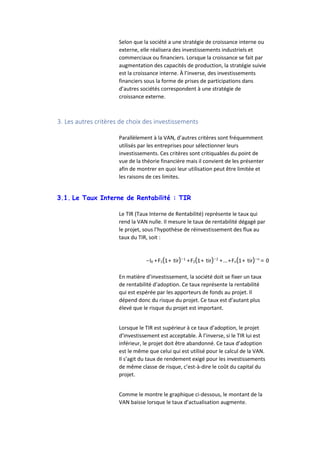 Selon que la société a une stratégie de croissance interne ou
externe, elle réalisera des investissements industriels et
commerciaux ou financiers. Lorsque la croissance se fait par
augmentation des capacités de production, la stratégie suivie
est la croissance interne. À l’inverse, des investissements
financiers sous la forme de prises de participations dans
d’autres sociétés correspondent à une stratégie de
croissance externe.
3. Les autres critères de choix des investissements
Parallèlement à la VAN, d’autres critères sont fréquemment
utilisés par les entreprises pour sélectionner leurs
investissements. Ces critères sont critiquables du point de
vue de la théorie financière mais il convient de les présenter
afin de montrer en quoi leur utilisation peut être limitée et
les raisons de ces limites.
3.1. Le Taux Interne de Rentabilité : TIR
Le TIR (Taux Interne de Rentabilité) représente le taux qui
rend la VAN nulle. Il mesure le taux de rentabilité dégagé par
le projet, sous l’hypothèse de réinvestissement des flux au
taux du TIR, soit :
−I0 +F1(1+ tir)−1
+F2(1+ tir)−2
+...+Fn(1+ tir)−n
= 0
En matière d’investissement, la société doit se fixer un taux
de rentabilité d’adoption. Ce taux représente la rentabilité
qui est espérée par les apporteurs de fonds au projet. Il
dépend donc du risque du projet. Ce taux est d’autant plus
élevé que le risque du projet est important.
Lorsque le TIR est supérieur à ce taux d’adoption, le projet
d’investissement est acceptable. À l’inverse, si le TIR lui est
inférieur, le projet doit être abandonné. Ce taux d’adoption
est le même que celui qui est utilisé pour le calcul de la VAN.
Il s’agit du taux de rendement exigé pour les investissements
de même classe de risque, c’est-à-dire le coût du capital du
projet.
Comme le montre le graphique ci-dessous, le montant de la
VAN baisse lorsque le taux d’actualisation augmente.
 