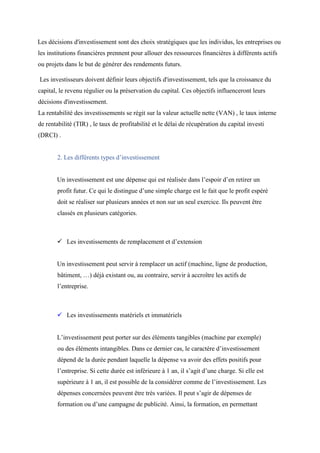 Les décisions d'investissement sont des choix stratégiques que les individus, les entreprises ou
les institutions financières prennent pour allouer des ressources financières à différents actifs
ou projets dans le but de générer des rendements futurs.
Les investisseurs doivent définir leurs objectifs d'investissement, tels que la croissance du
capital, le revenu régulier ou la préservation du capital. Ces objectifs influenceront leurs
décisions d'investissement.
La rentabilité des investissements se régit sur la valeur actuelle nette (VAN) , le taux interne
de rentabilité (TIR) , le taux de profitabilité et le délai de récupération du capital investi
(DRCI) .
2. Les différents types d’investissement
Un investissement est une dépense qui est réalisée dans l’espoir d’en retirer un
profit futur. Ce qui le distingue d’une simple charge est le fait que le profit espéré
doit se réaliser sur plusieurs années et non sur un seul exercice. Ils peuvent être
classés en plusieurs catégories.
 Les investissements de remplacement et d’extension
Un investissement peut servir à remplacer un actif (machine, ligne de production,
bâtiment, …) déjà existant ou, au contraire, servir à accroître les actifs de
l’entreprise.
 Les investissements matériels et immatériels
L’investissement peut porter sur des éléments tangibles (machine par exemple)
ou des éléments intangibles. Dans ce dernier cas, le caractère d’investissement
dépend de la durée pendant laquelle la dépense va avoir des effets positifs pour
l’entreprise. Si cette durée est inférieure à 1 an, il s’agit d’une charge. Si elle est
supérieure à 1 an, il est possible de la considérer comme de l’investissement. Les
dépenses concernées peuvent être très variées. Il peut s’agir de dépenses de
formation ou d’une campagne de publicité. Ainsi, la formation, en permettant
 