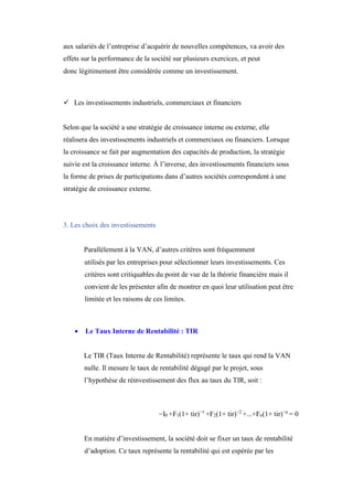 aux salariés de l’entreprise d’acquérir de nouvelles compétences, va avoir des
effets sur la performance de la société sur plusieurs exercices, et peut
donc légitimement être considérée comme un investissement.
 Les investissements industriels, commerciaux et financiers
Selon que la société a une stratégie de croissance interne ou externe, elle
réalisera des investissements industriels et commerciaux ou financiers. Lorsque
la croissance se fait par augmentation des capacités de production, la stratégie
suivie est la croissance interne. À l’inverse, des investissements financiers sous
la forme de prises de participations dans d’autres sociétés correspondent à une
stratégie de croissance externe.
3. Les choix des investissements
Parallèlement à la VAN, d’autres critères sont fréquemment
utilisés par les entreprises pour sélectionner leurs investissements. Ces
critères sont critiquables du point de vue de la théorie financière mais il
convient de les présenter afin de montrer en quoi leur utilisation peut être
limitée et les raisons de ces limites.
 Le Taux Interne de Rentabilité : TIR
Le TIR (Taux Interne de Rentabilité) représente le taux qui rend la VAN
nulle. Il mesure le taux de rentabilité dégagé par le projet, sous
l’hypothèse de réinvestissement des flux au taux du TIR, soit :
−I0 +F1(1+ tir)−1
+F2(1+ tir)−2
+...+Fn(1+ tir)−n
= 0
En matière d’investissement, la société doit se fixer un taux de rentabilité
d’adoption. Ce taux représente la rentabilité qui est espérée par les
 