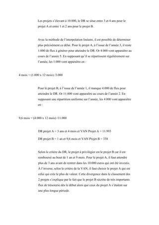 Les projets s’élevant à 10.000, le DR se situe entre 3 et 4 ans pour le
projet A et entre 1 et 2 ans pour le projet B.
Avec la méthode de l’interpolation linéaire, il est possible de déterminer
plus précisément ce délai. Pour le projet A, à l’issue de l’année 3, il reste
1.000 de flux à générer pour atteindre le DR. Or 4.000 vont apparaître au
cours de l’année 5. En supposant qu’il se répartissent régulièrement sur
l’année, les 1.000 vont apparaître en :
4 mois = (1.000 x 12 mois) /3.000
Pour le projet B, à l’issue de l’année 1, il manque 4.000 de flux pour
atteindre le DR. Or 11.000 vont apparaître au cours de l’année 2. En
supposant une répartition uniforme sur l’année, les 4.000 vont apparaître
en :
9,6 mois = (4.000 x 12 mois) /11.000
DR projet A = 3 ans et 4 mois et VAN Projet A = 11.993
DR projet B = 1 an et 9,6 mois et VAN Projet B = 338
Selon le critère du DR, le projet à privilégier est le projet B car il est
remboursé au bout de 1 an et 9 mois. Pour le projet A, il faut attendre
plus de 3 ans avant de rentrer dans les 10.000 euros qui ont été investis.
À l’inverse, selon le critère de la VAN, il faut choisir le projet A qui est
celui qui crée le plus de valeur. Cette divergence dans le classement des
2 projets s’explique par le fait que le projet B sécrète de très importants
flux de trésorerie dès le début alors que ceux du projet A s’étalent sur
une plus longue période.
 