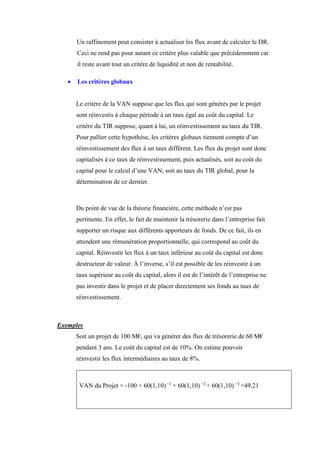 Un raffinement peut consister à actualiser les flux avant de calculer le DR.
Ceci ne rend pas pour autant ce critère plus valable que précédemment car
il reste avant tout un critère de liquidité et non de rentabilité.
 Les critères globaux
Le critère de la VAN suppose que les flux qui sont générés par le projet
sont réinvestis à chaque période à un taux égal au coût du capital. Le
critère du TIR suppose, quant à lui, un réinvestissement au taux du TIR.
Pour pallier cette hypothèse, les critères globaux tiennent compte d’un
réinvestissement des flux à un taux différent. Les flux du projet sont donc
capitalisés à ce taux de réinvestissement, puis actualisés, soit au coût du
capital pour le calcul d’une VAN, soit au taux du TIR global, pour la
détermination de ce dernier.
Du point de vue de la théorie financière, cette méthode n’est pas
pertinente. En effet, le fait de maintenir la trésorerie dans l’entreprise fait
supporter un risque aux différents apporteurs de fonds. De ce fait, ils en
attendent une rémunération proportionnelle, qui correspond au coût du
capital. Réinvestir les flux à un taux inférieur au coût du capital est donc
destructeur de valeur. À l’inverse, s’il est possible de les réinvestir à un
taux supérieur au coût du capital, alors il est de l’intérêt de l’entreprise ne
pas investir dans le projet et de placer directement ses fonds au taux de
réinvestissement.
Exemples
Soit un projet de 100 M€, qui va générer des flux de trésorerie de 60 M€
pendant 3 ans. Le coût du capital est de 10%. On estime pouvoir
réinvestir les flux intermédiaires au taux de 8%.
VAN du Projet = -100 + 60(1,10) −1
+ 60(1,10) −2
+ 60(1,10) −3
=49,21
 