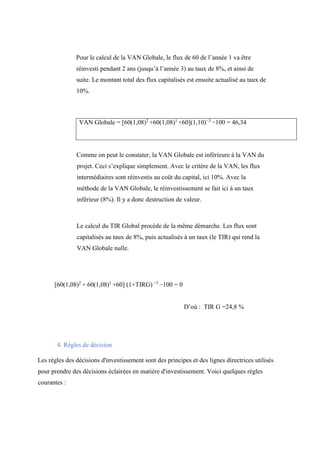 Pour le calcul de la VAN Globale, le flux de 60 de l’année 1 va être
réinvesti pendant 2 ans (jusqu’à l’année 3) au taux de 8%, et ainsi de
suite. Le montant total des flux capitalisés est ensuite actualisé au taux de
10%.
VAN Globale = [60(1,08)2
+60(1,08)1
+60](1,10)−3
−100 = 46,34
Comme on peut le constater, la VAN Globale est inférieure à la VAN du
projet. Ceci s’explique simplement. Avec le critère de la VAN, les flux
intermédiaires sont réinvestis au coût du capital, ici 10%. Avec la
méthode de la VAN Globale, le réinvestissement se fait ici à un taux
inférieur (8%). Il y a donc destruction de valeur.
Le calcul du TIR Global procède de la même démarche. Les flux sont
capitalisés au taux de 8%, puis actualisés à un taux (le TIR) qui rend la
VAN Globale nulle.
[60(1,08)2
+ 60(1,08)1
+60] (1+TIRG) −3
−100 = 0
D’où : TIR G =24,8 %
4. Règles de décision
Les règles des décisions d'investissement sont des principes et des lignes directrices utilisés
pour prendre des décisions éclairées en matière d'investissement. Voici quelques règles
courantes :
 