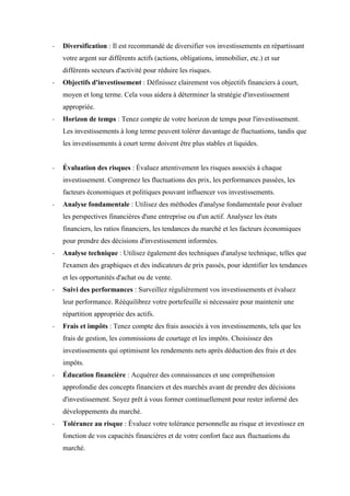 - Diversification : Il est recommandé de diversifier vos investissements en répartissant
votre argent sur différents actifs (actions, obligations, immobilier, etc.) et sur
différents secteurs d'activité pour réduire les risques.
- Objectifs d'investissement : Définissez clairement vos objectifs financiers à court,
moyen et long terme. Cela vous aidera à déterminer la stratégie d'investissement
appropriée.
- Horizon de temps : Tenez compte de votre horizon de temps pour l'investissement.
Les investissements à long terme peuvent tolérer davantage de fluctuations, tandis que
les investissements à court terme doivent être plus stables et liquides.
- Évaluation des risques : Évaluez attentivement les risques associés à chaque
investissement. Comprenez les fluctuations des prix, les performances passées, les
facteurs économiques et politiques pouvant influencer vos investissements.
- Analyse fondamentale : Utilisez des méthodes d'analyse fondamentale pour évaluer
les perspectives financières d'une entreprise ou d'un actif. Analysez les états
financiers, les ratios financiers, les tendances du marché et les facteurs économiques
pour prendre des décisions d'investissement informées.
- Analyse technique : Utilisez également des techniques d'analyse technique, telles que
l'examen des graphiques et des indicateurs de prix passés, pour identifier les tendances
et les opportunités d'achat ou de vente.
- Suivi des performances : Surveillez régulièrement vos investissements et évaluez
leur performance. Rééquilibrez votre portefeuille si nécessaire pour maintenir une
répartition appropriée des actifs.
- Frais et impôts : Tenez compte des frais associés à vos investissements, tels que les
frais de gestion, les commissions de courtage et les impôts. Choisissez des
investissements qui optimisent les rendements nets après déduction des frais et des
impôts.
- Éducation financière : Acquérez des connaissances et une compréhension
approfondie des concepts financiers et des marchés avant de prendre des décisions
d'investissement. Soyez prêt à vous former continuellement pour rester informé des
développements du marché.
- Tolérance au risque : Évaluez votre tolérance personnelle au risque et investissez en
fonction de vos capacités financières et de votre confort face aux fluctuations du
marché.
 