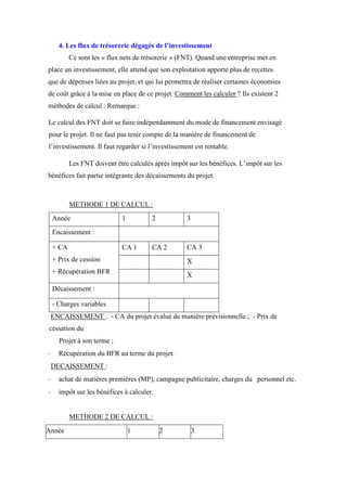 4. Les flux de trésorerie dégagés de l’investissement
Ce sont les « flux nets de trésorerie » (FNT). Quand une entreprise met en
place un investissement, elle attend que son exploitation apporte plus de recettes
que de dépenses liées au projet, et qui lui permettra de réaliser certaines économies
de coût grâce à la mise en place de ce projet. Comment les calculer ? Ils existent 2
méthodes de calcul : Remarque :
Le calcul des FNT doit se faire indépendamment du mode de financement envisagé
pour le projet. Il ne faut pas tenir compte de la manière de financement de
l’investissement. Il faut regarder si l’investissement est rentable.
Les FNT doivent être calculés après impôt sur les bénéfices. L’impôt sur les
bénéfices fait partie intégrante des décaissements du projet.
METHODE 1 DE CALCUL :
Année 1 2 3
Encaissement :
+ CA
+ Prix de cession
+ Récupération BFR
CA 1 CA 2 CA 3
X
X
Décaissement :
- Charges variables
ENCAISSEMENT : - CA du projet évalué de manière prévisionnelle ; - Prix de
cessation du
Projet à son terme ;
- Récupération du BFR au terme du projet.
DECAISSEMENT :
- achat de matières premières (MP), campagne publicitaire, charges du personnel etc.
- impôt sur les bénéfices à calculer.
METHODE 2 DE CALCUL :
Année 1 2 3
 