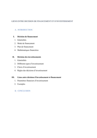 LIENS ENTRE DECISION DE FINANCEMENT ET D’INVESTISSEMENT
A. INTRODUCTION
I. Décision de financement
1. Généralités
2. Mode de financement
3. Plan de financement
4. Mathématiques financières
II. Décision des investissements
1. Généralités
2. Différents types d’investissement
3. Choix d’investissement
4. Règles des décisions d’investissement
III. Liens entre décision d’investissement et financement
1. Paramètres financiers d’investissement
2. Exemples
B. CONCLUSION
 