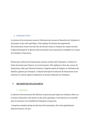 A. INTRODUCTION
La décision d'investissement concerne l'allocation des ressources financières de l'entreprise à
des projets ou des actifs spécifiques. Elle implique l'évaluation des opportunités
d'investissement, la prévision des flux de trésorerie futurs et l'analyse des risques associés.
L'objectif principal de la décision d'investissement est de maximiser la rentabilité et la valeur
de l'entreprise à long terme.
D'autre part, la décision de financement concerne la façon dont l'entreprise va obtenir les
fonds nécessaires pour financer ses investissements. Elle implique le choix des sources de
financement, telles que l'émission d'actions, l'emprunt auprès de banques ou l'utilisation des
bénéfices générés par l'entreprise. L'objectif principal de la décision de financement est de
minimiser le coût du capital et d'optimiser la structure financière de l'entreprise.
I. DECISION DE FINANCEMENT
1- Généralités
La décision d'investissement fait référence au processus par lequel une entreprise alloue ses
ressources financières à des projets ou des actifs spécifiques. Cette décision est essentielle
pour la croissance et la rentabilité de l'entreprise à long terme.
Lorsqu'une entreprise prend une décision d'investissement, elle évalue généralement
plusieurs facteurs, tels que :
 