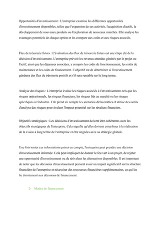 Opportunités d'investissement : L'entreprise examine les différentes opportunités
d'investissement disponibles, telles que l'expansion de ses activités, l'acquisition d'actifs, le
développement de nouveaux produits ou l'exploration de nouveaux marchés. Elle analyse les
avantages potentiels de chaque option et les compare aux coûts et aux risques associés.
Flux de trésorerie futurs : L'évaluation des flux de trésorerie futurs est une étape clé de la
décision d'investissement. L'entreprise prévoit les revenus attendus générés par le projet ou
l'actif, ainsi que les dépenses associées, y compris les coûts de fonctionnement, les coûts de
maintenance et les coûts de financement. L'objectif est de déterminer si l'investissement
générera des flux de trésorerie positifs et s'il sera rentable sur le long terme.
Analyse des risques : L'entreprise évalue les risques associés à l'investissement, tels que les
risques opérationnels, les risques financiers, les risques liés au marché ou les risques
spécifiques à l'industrie. Elle prend en compte les scénarios défavorables et utilise des outils
d'analyse des risques pour évaluer l'impact potentiel sur les résultats financiers.
Objectifs stratégiques : Les décisions d'investissement doivent être cohérentes avec les
objectifs stratégiques de l'entreprise. Cela signifie qu'elles doivent contribuer à la réalisation
de la vision à long terme de l'entreprise et être alignées avec sa stratégie globale.
Une fois toutes ces informations prises en compte, l'entreprise peut prendre une décision
d'investissement informée. Cela peut impliquer de donner le feu vert à un projet, de rejeter
une opportunité d'investissement ou de réévaluer les alternatives disponibles. Il est important
de noter que les décisions d'investissement peuvent avoir un impact significatif sur la structure
financière de l'entreprise et nécessiter des ressources financières supplémentaires, ce qui les
lie étroitement aux décisions de financement.
2- Modes de financement
 