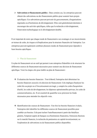  Subventions et financements publics : Dans certains cas, les entreprises peuvent
obtenir des subventions ou des financements publics pour soutenir leurs projets
spécifiques. Ces subventions peuvent provenir de gouvernements, d'organisations
régionales ou d'institutions de développement. Elles sont généralement destinées à
encourager des activités spécifiques, telles que la recherche et développement,
l'innovation technologique ou le développement durable.
Il est important de noter que chaque mode de financement a ses avantages et ses inconvénients
en termes de coûts, de risques et d'implications pour la structure financière de l'entreprise. Les
entreprises peuvent également combiner plusieurs modes de financement pour répondre à
leurs besoins spécifiques.
3- Plan de financement
Un plan de financement est un outil qui permet à une entreprise d'identifier et de structurer les
différentes sources de financement nécessaires pour soutenir une décision de financement
spécifique. Voici les étapes clés pour établir un plan de financement :
 Évaluation des besoins financiers : Tout d'abord, l'entreprise doit déterminer les
besoins financiers associés à la décision de financement. Cela implique d'analyser les
coûts liés au projet ou à l'investissement envisagé, y compris les coûts d'acquisition
d'actifs, les coûts de développement, les dépenses opérationnelles prévues, les coûts de
commercialisation, etc. Il est essentiel de quantifier avec précision les fonds
nécessaires pour atteindre les objectifs visés.
 Identification des sources de financement : Une fois les besoins financiers évalués,
l'entreprise doit identifier les différentes sources de financement possibles pour
combler ces besoins. Cela peut inclure l'autofinancement à partir des bénéfices
générés, l'emprunt auprès de banques ou d'institutions financières, l'émission d'actions
sur le marché financier, la recherche de partenaires en capital-investissement, ou
l'exploration de subventions ou de financements publics disponibles.
 