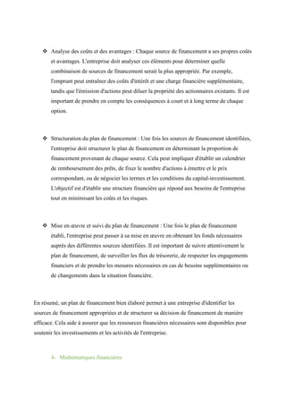  Analyse des coûts et des avantages : Chaque source de financement a ses propres coûts
et avantages. L'entreprise doit analyser ces éléments pour déterminer quelle
combinaison de sources de financement serait la plus appropriée. Par exemple,
l'emprunt peut entraîner des coûts d'intérêt et une charge financière supplémentaire,
tandis que l'émission d'actions peut diluer la propriété des actionnaires existants. Il est
important de prendre en compte les conséquences à court et à long terme de chaque
option.
 Structuration du plan de financement : Une fois les sources de financement identifiées,
l'entreprise doit structurer le plan de financement en déterminant la proportion de
financement provenant de chaque source. Cela peut impliquer d'établir un calendrier
de remboursement des prêts, de fixer le nombre d'actions à émettre et le prix
correspondant, ou de négocier les termes et les conditions du capital-investissement.
L'objectif est d'établir une structure financière qui répond aux besoins de l'entreprise
tout en minimisant les coûts et les risques.
 Mise en œuvre et suivi du plan de financement : Une fois le plan de financement
établi, l'entreprise peut passer à sa mise en œuvre en obtenant les fonds nécessaires
auprès des différentes sources identifiées. Il est important de suivre attentivement le
plan de financement, de surveiller les flux de trésorerie, de respecter les engagements
financiers et de prendre les mesures nécessaires en cas de besoins supplémentaires ou
de changements dans la situation financière.
En résumé, un plan de financement bien élaboré permet à une entreprise d'identifier les
sources de financement appropriées et de structurer sa décision de financement de manière
efficace. Cela aide à assurer que les ressources financières nécessaires sont disponibles pour
soutenir les investissements et les activités de l'entreprise.
4- Mathématiques financières
 