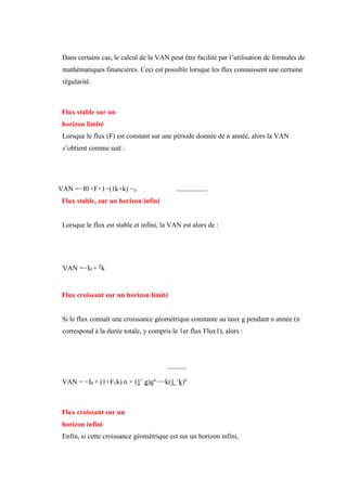 Dans certains cas, le calcul de la VAN peut être facilité par l’utilisation de formules de
mathématiques financières. Ceci est possible lorsque les flux connaissent une certaine
régularité.
Flux stable sur un
horizon limité
Lorsque le flux (F) est constant sur une période donnée de n année, alors la VAN
s’obtient comme suit :
VAN =−I0 +F×1−(1k+k) −n
Flux stable, sur un horizon infini
Lorsque le flux est stable et infini, la VAN est alors de :
VAN =−I0 + F
k
Flux croissant sur un horizon limité
Si le flux connaît une croissance géométrique constante au taux g pendant n année (n
correspond à la durée totale, y compris le 1er flux Flux1), alors :
VAN = −I0 + (1+F1k) n × (1+
g)gn
−−k(1 +
k)n
Flux croissant sur un
horizon infini
Enfin, si cette croissance géométrique est sur un horizon infini,
 