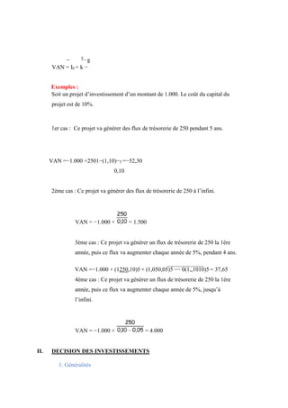 − F
g
VAN = I0 + k −
Exemples :
Soit un projet d’investissement d’un montant de 1.000. Le coût du capital du
projet est de 10%.
1er cas : Ce projet va générer des flux de trésorerie de 250 pendant 5 ans.
VAN =−1.000 +2501−(1,10)−5 =−52,30
0,10
2ème cas : Ce projet va générer des flux de trésorerie de 250 à l’infini.
VAN = −1.000 + = 1.500
3ème cas : Ce projet va générer un flux de trésorerie de 250 la 1ère
année, puis ce flux va augmenter chaque année de 5%, pendant 4 ans.
VAN =−1.000 + (1250,10)5 × (1,050,05)5 −− 0(1,,1010)5 = 37,65
4ème cas : Ce projet va générer un flux de trésorerie de 250 la 1ère
année, puis ce flux va augmenter chaque année de 5%, jusqu’à
l’infini.
VAN = −1.000 + = 4.000
II. DECISION DES INVESTISSEMENTS
1. Généralités
 