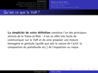 Dé…nition statistique de la
Méthodes d’
estimation de la
Risque de Portefeuille et
Limites de la

Introduction
Value-at-Risk
Value-at-Risk
Value-at-Risk
Value-at-Risk

Qu’ ce que la VaR ?
est
Comment utiliser la VaR ?
Qui utilise la VaR ?
Quels types de risques mesure la VaR ?

Qu’ ce que la VaR ?
est

La simplicité de cette dé…nition constitue l’ des principaux
un
attraits de la Value-at-Risk : il est en e¤et très facile de
communiquer sur la VaR et de ainsi proposer une mesure
homogène et générale (quelle que soit la nature de l’
actif, la
composition du portefeuille etc.) de l’
exposition au risque.

Christophe Hurlin

Value-at-Risk

 
