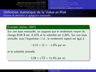 Dé…nition statistique de la
Méthodes d’
estimation de la
Risque de Portefeuille et
Limites de la

Introduction
Value-at-Risk
Value-at-Risk
Value-at-Risk
Value-at-Risk

Mesurer les rendements
Distribution de Pro…ts et Pertes (P&L)
Dé…nition statistique de la Value-at-Risk
Value-at-Risk conditionnelle
Horizon de détention et agrégation temporelle

Dé…nition statistique de la Value-at-Risk
Horizon de détention et agrégation temporelle

Example (Jorion, 2007)
Sur une base mensuelle, on suppose que le rendement moyen du
change EUR/$ est -0.15% et la volatilité est 3.28%. Sur une base
annuelle, sous l’
hypothèse i.i.d., le rendement espéré est égal à :
0.15

12 =

1.8% par an

et la volatilité annuelle
3.28

p

12 = 11.4% par an

Christophe Hurlin

Value-at-Risk

 