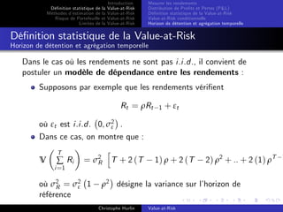 Dé…nition statistique de la
Méthodes d’
estimation de la
Risque de Portefeuille et
Limites de la

Introduction
Value-at-Risk
Value-at-Risk
Value-at-Risk
Value-at-Risk

Mesurer les rendements
Distribution de Pro…ts et Pertes (P&L)
Dé…nition statistique de la Value-at-Risk
Value-at-Risk conditionnelle
Horizon de détention et agrégation temporelle

Dé…nition statistique de la Value-at-Risk
Horizon de détention et agrégation temporelle

Dans le cas où les rendements ne sont pas i.i.d., il convient de
postuler un modèle de dépendance entre les rendements :
Supposons par exemple que les rendements véri…ent
Rt = ρRt

1

+ εt

où εt est i.i.d. 0, σ2 .
ε
Dans ce cas, on montre que :
V

T

∑ Ri

i =1

h
= σ 2 T + 2 (T
R

où σ2 = σ2 1
ε
R
référence

1) ρ + 2 (T

2) ρ2 + .. + 2 (1) ρT

ρ2 désigne la variance sur l’
horizon de
Christophe Hurlin

Value-at-Risk

1

 