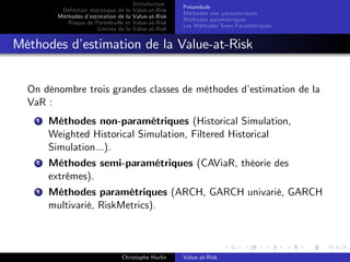 Dé…nition statistique de la
Méthodes d’
estimation de la
Risque de Portefeuille et
Limites de la

Introduction
Value-at-Risk
Value-at-Risk
Value-at-Risk
Value-at-Risk

Préambule
Méthodes non paramétriques
Méthodes paramétriques
Les Méthodes Semi-Paramétriques

Méthodes d’
estimation de la Value-at-Risk
On dénombre trois grandes classes de méthodes d’
estimation de la
VaR :
1

Méthodes non-paramétriques (Historical Simulation,
Weighted Historical Simulation, Filtered Historical
Simulation...).

2

Méthodes semi-paramétriques (CAViaR, théorie des
extrêmes).

3

Méthodes paramétriques (ARCH, GARCH univarié, GARCH
multivarié, RiskMetrics).

Christophe Hurlin

Value-at-Risk

 