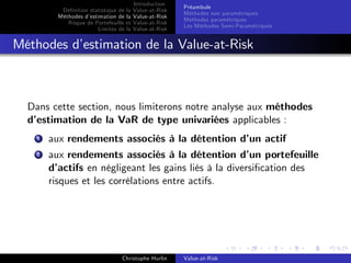 Dé…nition statistique de la
Méthodes d’
estimation de la
Risque de Portefeuille et
Limites de la

Introduction
Value-at-Risk
Value-at-Risk
Value-at-Risk
Value-at-Risk

Préambule
Méthodes non paramétriques
Méthodes paramétriques
Les Méthodes Semi-Paramétriques

Méthodes d’
estimation de la Value-at-Risk

Dans cette section, nous limiterons notre analyse aux méthodes
d’
estimation de la VaR de type univariées applicables :
1

aux rendements associés à la détention d’ actif
un

2

aux rendements associés à la détention d’ portefeuille
un
d’
actifs en négligeant les gains liés à la diversi…cation des
risques et les corrélations entre actifs.

Christophe Hurlin

Value-at-Risk

 