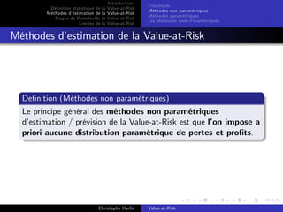 Dé…nition statistique de la
Méthodes d’
estimation de la
Risque de Portefeuille et
Limites de la

Introduction
Value-at-Risk
Value-at-Risk
Value-at-Risk
Value-at-Risk

Préambule
Méthodes non paramétriques
Méthodes paramétriques
Les Méthodes Semi-Paramétriques

Méthodes d’
estimation de la Value-at-Risk

De…nition (Méthodes non paramétriques)
Le principe général des méthodes non paramétriques
d’
estimation / prévision de la Value-at-Risk est que l’ impose a
on
priori aucune distribution paramétrique de pertes et pro…ts.

Christophe Hurlin

Value-at-Risk

 