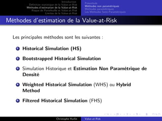 Dé…nition statistique de la
Méthodes d’
estimation de la
Risque de Portefeuille et
Limites de la

Introduction
Value-at-Risk
Value-at-Risk
Value-at-Risk
Value-at-Risk

Préambule
Méthodes non paramétriques
Méthodes paramétriques
Les Méthodes Semi-Paramétriques

Méthodes d’
estimation de la Value-at-Risk
Les principales méthodes sont les suivantes :
1

Historical Simulation (HS)

2

Bootstrapped Historical Simulation

3

Simulation Historique et Estimation Non Paramétrique de
Densité

4

Weighted Historical Simulation (WHS) ou Hybrid
Method

5

Filtered Historical Simulation (FHS)

Christophe Hurlin

Value-at-Risk

 