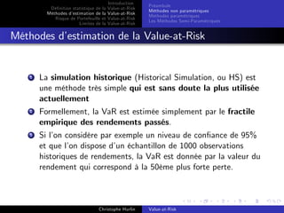 Dé…nition statistique de la
Méthodes d’
estimation de la
Risque de Portefeuille et
Limites de la

Introduction
Value-at-Risk
Value-at-Risk
Value-at-Risk
Value-at-Risk

Préambule
Méthodes non paramétriques
Méthodes paramétriques
Les Méthodes Semi-Paramétriques

Méthodes d’
estimation de la Value-at-Risk

1

La simulation historique (Historical Simulation, ou HS) est
une méthode très simple qui est sans doute la plus utilisée
actuellement

2

Formellement, la VaR est estimée simplement par le fractile
empirique des rendements passés.

3

Si l’ considère par exemple un niveau de con…ance de 95%
on
et que l’ dispose d’ échantillon de 1000 observations
on
un
historiques de rendements, la VaR est donnée par la valeur du
rendement qui correspond à la 50ème plus forte perte.

Christophe Hurlin

Value-at-Risk

 