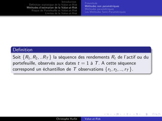 Dé…nition statistique de la
Méthodes d’
estimation de la
Risque de Portefeuille et
Limites de la

Introduction
Value-at-Risk
Value-at-Risk
Value-at-Risk
Value-at-Risk

Préambule
Méthodes non paramétriques
Méthodes paramétriques
Les Méthodes Semi-Paramétriques

De…nition
Soit fR1 , R2 , ..RT g la séquence des rendements Rt de l’
actif ou du
portefeuille, observés aux dates t = 1 à T . A cette séquence
correspond un échantillon de T observations fr1 , r2 , .., rT g.

Christophe Hurlin

Value-at-Risk

 