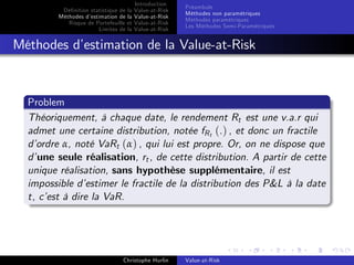 Dé…nition statistique de la
Méthodes d’
estimation de la
Risque de Portefeuille et
Limites de la

Introduction
Value-at-Risk
Value-at-Risk
Value-at-Risk
Value-at-Risk

Préambule
Méthodes non paramétriques
Méthodes paramétriques
Les Méthodes Semi-Paramétriques

Méthodes d’
estimation de la Value-at-Risk

Problem
Théoriquement, à chaque date, le rendement Rt est une v.a.r qui
admet une certaine distribution, notée fR t (.) , et donc un fractile
d’
ordre α, noté VaRt (α) , qui lui est propre. Or, on ne dispose que
d’une seule réalisation, rt , de cette distribution. A partir de cette
unique réalisation, sans hypothèse supplémentaire, il est
impossible d’
estimer le fractile de la distribution des P&L à la date
t, c’ à dire la VaR.
est

Christophe Hurlin

Value-at-Risk

 