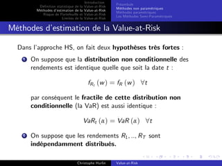 Dé…nition statistique de la
Méthodes d’
estimation de la
Risque de Portefeuille et
Limites de la

Introduction
Value-at-Risk
Value-at-Risk
Value-at-Risk
Value-at-Risk

Préambule
Méthodes non paramétriques
Méthodes paramétriques
Les Méthodes Semi-Paramétriques

Méthodes d’
estimation de la Value-at-Risk
Dans l’
approche HS, on fait deux hypothèses très fortes :
1

On suppose que la distribution non conditionnelle des
rendements est identique quelle que soit la date t :
fR t ( w ) = fR ( w ) 8 t
par conséquent le fractile de cette distribution non
conditionnelle (la VaR) est aussi identique :
VaRt (α) = VaR (α) 8t

2

On suppose que les rendements R1 , .., RT sont
indépendamment distribués.
Christophe Hurlin

Value-at-Risk

 
