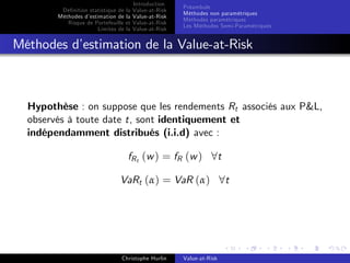Dé…nition statistique de la
Méthodes d’
estimation de la
Risque de Portefeuille et
Limites de la

Introduction
Value-at-Risk
Value-at-Risk
Value-at-Risk
Value-at-Risk

Préambule
Méthodes non paramétriques
Méthodes paramétriques
Les Méthodes Semi-Paramétriques

Méthodes d’
estimation de la Value-at-Risk

Hypothèse : on suppose que les rendements Rt associés aux P&L,
observés à toute date t, sont identiquement et
indépendamment distribués (i.i.d) avec :
fR t ( w ) = fR ( w ) 8 t
VaRt (α) = VaR (α) 8t

Christophe Hurlin

Value-at-Risk

 