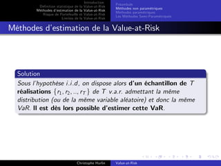 Dé…nition statistique de la
Méthodes d’
estimation de la
Risque de Portefeuille et
Limites de la

Introduction
Value-at-Risk
Value-at-Risk
Value-at-Risk
Value-at-Risk

Préambule
Méthodes non paramétriques
Méthodes paramétriques
Les Méthodes Semi-Paramétriques

Méthodes d’
estimation de la Value-at-Risk

Solution
Sous l’
hypothèse i.i.d, on dispose alors d’ échantillon de T
un
réalisations fr1 , r2 , .., rT g de T v.a.r. admettant la même
distribution (ou de la même variable aléatoire) et donc la même
VaR. Il est dès lors possible d’
estimer cette VaR.

Christophe Hurlin

Value-at-Risk

 