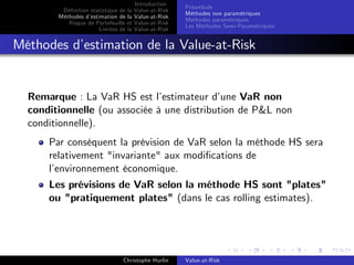 Dé…nition statistique de la
Méthodes d’
estimation de la
Risque de Portefeuille et
Limites de la

Introduction
Value-at-Risk
Value-at-Risk
Value-at-Risk
Value-at-Risk

Préambule
Méthodes non paramétriques
Méthodes paramétriques
Les Méthodes Semi-Paramétriques

Méthodes d’
estimation de la Value-at-Risk

Remarque : La VaR HS est l’
estimateur d’
une VaR non
conditionnelle (ou associée à une distribution de P&L non
conditionnelle).
Par conséquent la prévision de VaR selon la méthode HS sera
relativement "invariante" aux modi…cations de
l’
environnement économique.
Les prévisions de VaR selon la méthode HS sont "plates"
ou "pratiquement plates" (dans le cas rolling estimates).

Christophe Hurlin

Value-at-Risk

 