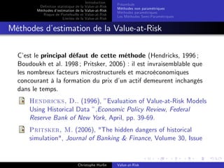 Dé…nition statistique de la
Méthodes d’
estimation de la
Risque de Portefeuille et
Limites de la

Introduction
Value-at-Risk
Value-at-Risk
Value-at-Risk
Value-at-Risk

Préambule
Méthodes non paramétriques
Méthodes paramétriques
Les Méthodes Semi-Paramétriques

Méthodes d’
estimation de la Value-at-Risk
C’ le principal défaut de cette méthode (Hendricks, 1996 ;
est
Boudoukh et al. 1998 ; Pritsker, 2006) : il est invraisemblable que
les nombreux facteurs microstructurels et macroéconomiques
concourant à la formation du prix d’ actif demeurent inchangés
un
dans le temps.
Hendricks, D.. (1996), ”Evaluation of Value-at-Risk Models
Using Historical Data ”,Economic Policy Review, Federal
Reserve Bank of New York, April, pp. 39-69.
Pritsker, M. (2006), "The hidden dangers of historical
simulation", Journal of Banking & Finance, Volume 30, Issue

Christophe Hurlin

Value-at-Risk

 