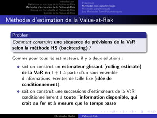 Dé…nition statistique de la
Méthodes d’
estimation de la
Risque de Portefeuille et
Limites de la

Introduction
Value-at-Risk
Value-at-Risk
Value-at-Risk
Value-at-Risk

Préambule
Méthodes non paramétriques
Méthodes paramétriques
Les Méthodes Semi-Paramétriques

Méthodes d’
estimation de la Value-at-Risk
Problem
Comment construire une séquence de prévisions de la VaR
selon la méthode HS (backtesting) ?
Comme pour tous les estimateurs, il y a deux solutions :
soit on construit un estimateur glissant (rolling estimate)
de la VaR en t + 1 à partir d’ sous ensemble
un
d’
informations récentes de taille …xe (idée de
conditionnement).
soit on construit une successions d’
estimateurs de la VaR
conditionnellement à toute l’
information disponible, qui
croît au fer et à mesure que le temps passe
Christophe Hurlin

Value-at-Risk

 
