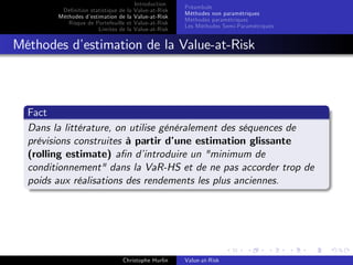 Dé…nition statistique de la
Méthodes d’
estimation de la
Risque de Portefeuille et
Limites de la

Introduction
Value-at-Risk
Value-at-Risk
Value-at-Risk
Value-at-Risk

Préambule
Méthodes non paramétriques
Méthodes paramétriques
Les Méthodes Semi-Paramétriques

Méthodes d’
estimation de la Value-at-Risk

Fact
Dans la littérature, on utilise généralement des séquences de
prévisions construites à partir d’
une estimation glissante
(rolling estimate) a…n d’
introduire un "minimum de
conditionnement" dans la VaR-HS et de ne pas accorder trop de
poids aux réalisations des rendements les plus anciennes.

Christophe Hurlin

Value-at-Risk

 