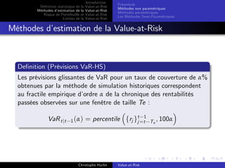 Dé…nition statistique de la
Méthodes d’
estimation de la
Risque de Portefeuille et
Limites de la

Introduction
Value-at-Risk
Value-at-Risk
Value-at-Risk
Value-at-Risk

Préambule
Méthodes non paramétriques
Méthodes paramétriques
Les Méthodes Semi-Paramétriques

Méthodes d’
estimation de la Value-at-Risk

De…nition (Prévisions VaR-HS)
Les prévisions glissantes de VaR pour un taux de couverture de α%
obtenues par la méthode de simulation historiques correspondent
au fractile empirique d’
ordre α de la chronique des rentabilités
passées observées sur une fenêtre de taille Te :
VaR t jt

1 (α)

= percentile frj gt=t1
j

Christophe Hurlin

Value-at-Risk

T e , 100α

 