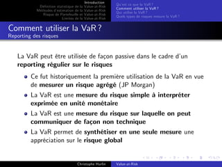 Dé…nition statistique de la
Méthodes d’
estimation de la
Risque de Portefeuille et
Limites de la

Introduction
Value-at-Risk
Value-at-Risk
Value-at-Risk
Value-at-Risk

Qu’ ce que la VaR ?
est
Comment utiliser la VaR ?
Qui utilise la VaR ?
Quels types de risques mesure la VaR ?

Comment utiliser la VaR ?
Reporting des risques

La VaR peut être utilisée de façon passive dans le cadre d’
un
reporting régulier sur le risques
Ce fut historiquement la première utilisation de la VaR en vue
de mesurer un risque agrégé (JP Morgan)
La VaR est une mesure du risque simple à interpréter
exprimée en unité monétaire
La VaR est une mesure du risque sur laquelle on peut
communiquer de façon non technique
La VaR permet de synthétiser en une seule mesure une
appréciation sur le risque global

Christophe Hurlin

Value-at-Risk

 