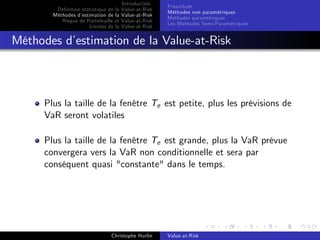 Dé…nition statistique de la
Méthodes d’
estimation de la
Risque de Portefeuille et
Limites de la

Introduction
Value-at-Risk
Value-at-Risk
Value-at-Risk
Value-at-Risk

Préambule
Méthodes non paramétriques
Méthodes paramétriques
Les Méthodes Semi-Paramétriques

Méthodes d’
estimation de la Value-at-Risk

Plus la taille de la fenêtre Te est petite, plus les prévisions de
VaR seront volatiles
Plus la taille de la fenêtre Te est grande, plus la VaR prévue
convergera vers la VaR non conditionnelle et sera par
conséquent quasi "constante" dans le temps.

Christophe Hurlin

Value-at-Risk

 