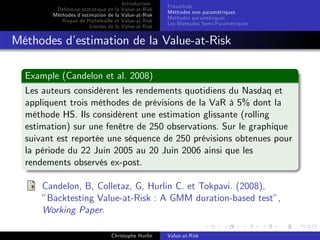 Dé…nition statistique de la
Méthodes d’
estimation de la
Risque de Portefeuille et
Limites de la

Introduction
Value-at-Risk
Value-at-Risk
Value-at-Risk
Value-at-Risk

Préambule
Méthodes non paramétriques
Méthodes paramétriques
Les Méthodes Semi-Paramétriques

Méthodes d’
estimation de la Value-at-Risk
Example (Candelon et al. 2008)
Les auteurs considèrent les rendements quotidiens du Nasdaq et
appliquent trois méthodes de prévisions de la VaR à 5% dont la
méthode HS. Ils considèrent une estimation glissante (rolling
estimation) sur une fenêtre de 250 observations. Sur le graphique
suivant est reportée une séquence de 250 prévisions obtenues pour
la période du 22 Juin 2005 au 20 Juin 2006 ainsi que les
rendements observés ex-post.
Candelon, B, Colletaz, G, Hurlin C. et Tokpavi. (2008),
”Backtesting Value-at-Risk : A GMM duration-based test”,
Working Paper.
Christophe Hurlin

Value-at-Risk

 